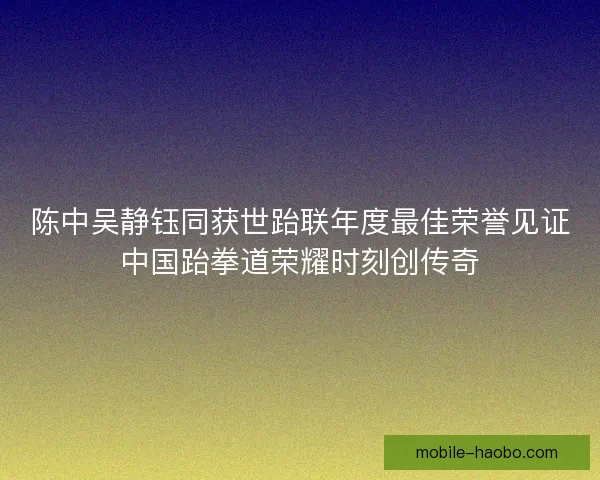 陈中吴静钰同获世跆联年度最佳荣誉见证中国跆拳道荣耀时刻创传奇 陈中吴静钰同获世跆联年度最佳荣誉见证中国跆拳道荣耀时刻创传奇