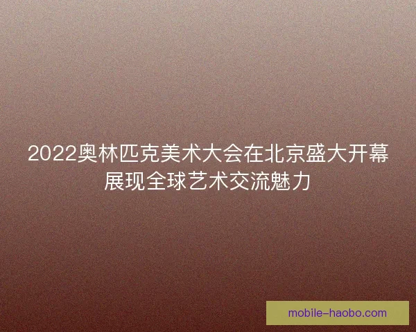 2022奥林匹克美术大会在北京盛大开幕展现全球艺术交流魅力 2022奥林匹克美术大会在北京盛大开幕展现全球艺术交流魅力