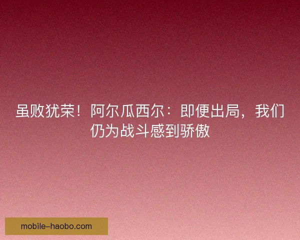 虽败犹荣！阿尔瓜西尔：即便出局，我们仍为战斗感到骄傲