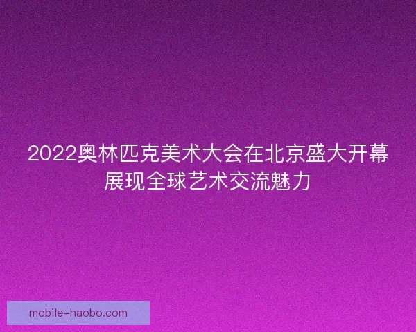 2022奥林匹克美术大会在北京盛大开幕展现全球艺术交流魅力