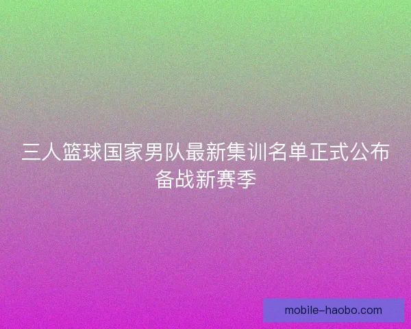 三人篮球国家男队最新集训名单正式公布备战新赛季