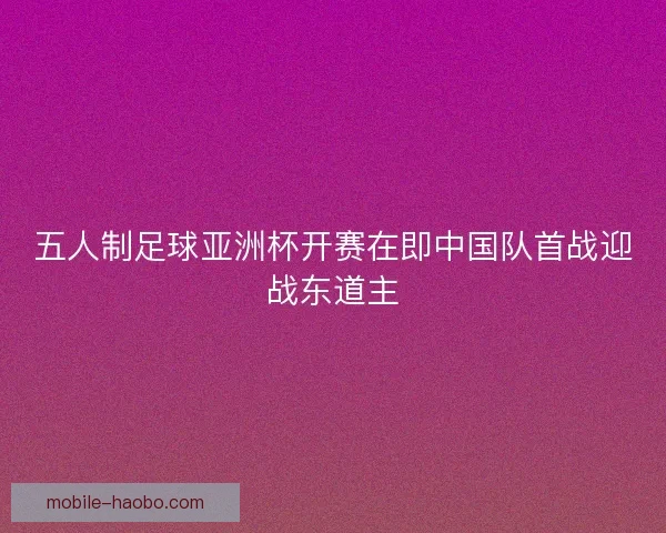 五人制足球亚洲杯开赛在即中国队首战迎战东道主 五人制足球亚洲杯开赛在即中国队首战迎战东道主